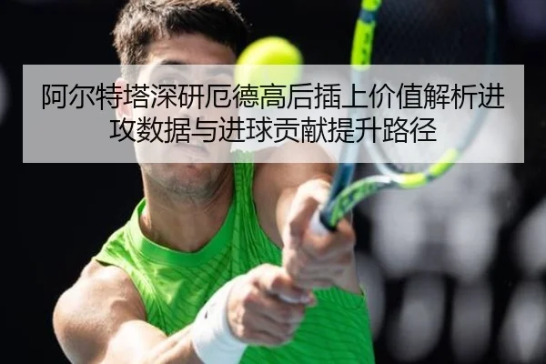 阿尔特塔深研厄德高后插上价值解析进攻数据与进球贡献提升路径