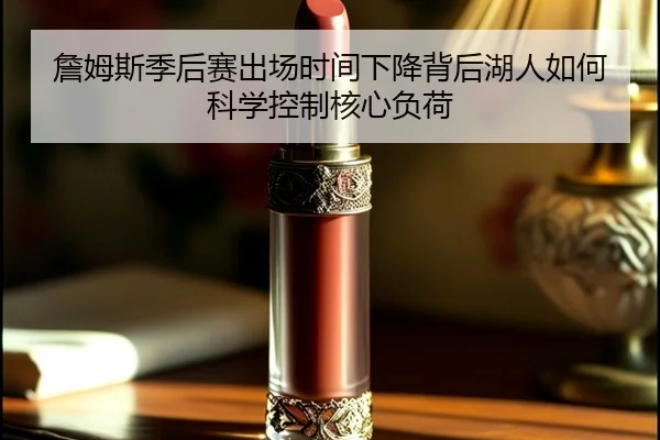 詹姆斯季后赛出场时间下降背后湖人如何科学控制核心负荷