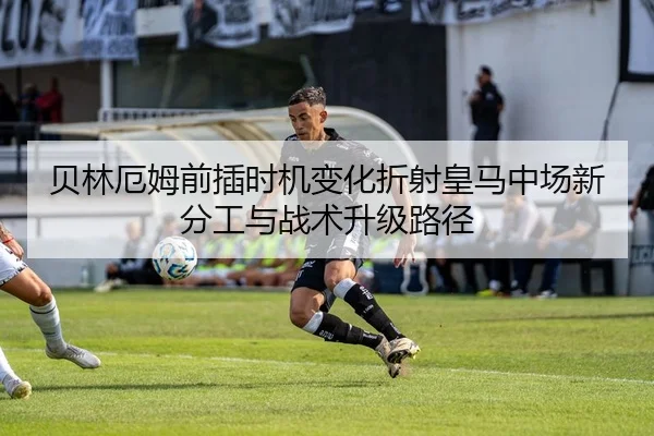 贝林厄姆前插时机变化折射皇马中场新分工与战术升级路径